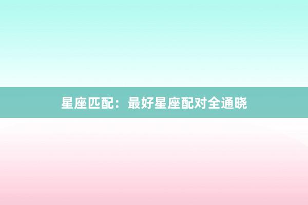 星座匹配：最好星座配对全通晓